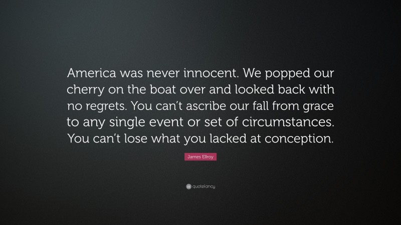 James Ellroy Quote: “America was never innocent. We popped our cherry on the boat over and looked back with no regrets. You can’t ascribe our fall from grace to any single event or set of circumstances. You can’t lose what you lacked at conception.”
