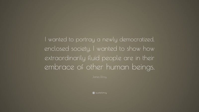 James Ellroy Quote: “I wanted to portray a newly democratized, enclosed society. I wanted to show how extraordinarily fluid people are in their embrace of other human beings.”