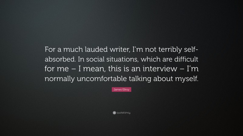James Ellroy Quote: “For a much lauded writer, I’m not terribly self-absorbed. In social situations, which are difficult for me – I mean, this is an interview – I’m normally uncomfortable talking about myself.”