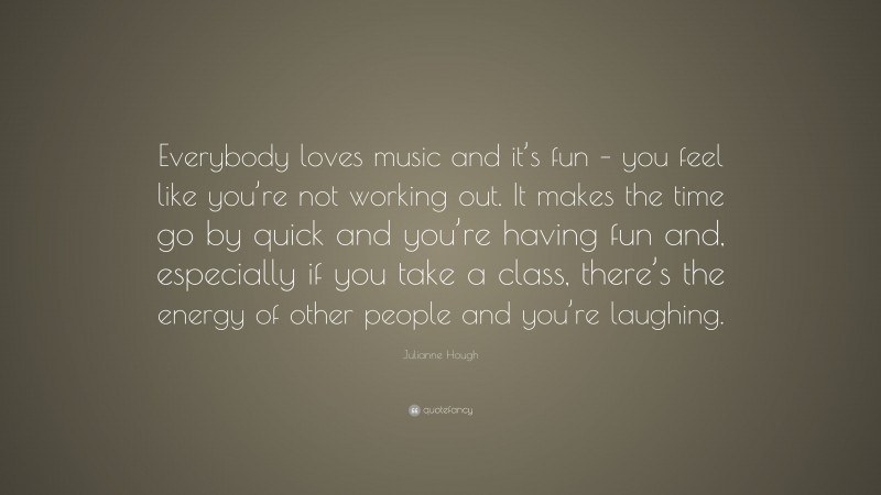 Julianne Hough Quote: “Everybody loves music and it’s fun – you feel like you’re not working out. It makes the time go by quick and you’re having fun and, especially if you take a class, there’s the energy of other people and you’re laughing.”