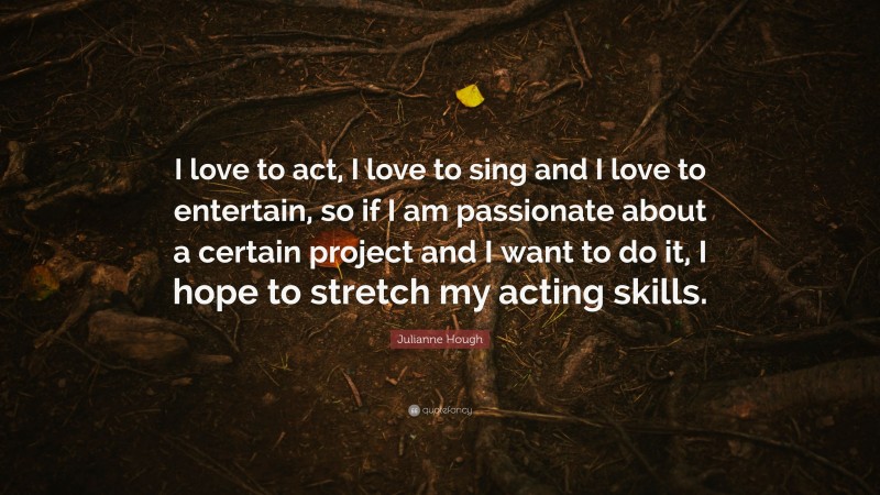 Julianne Hough Quote: “I love to act, I love to sing and I love to entertain, so if I am passionate about a certain project and I want to do it, I hope to stretch my acting skills.”