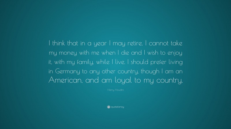 Harry Houdini Quote: “I think that in a year I may retire. I cannot take my money with me when I die and I wish to enjoy it, with my family, while I live. I should prefer living in Germany to any other country, though I am an American, and am loyal to my country.”