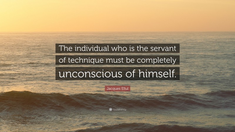 Jacques Ellul Quote: “The individual who is the servant of technique must be completely unconscious of himself.”