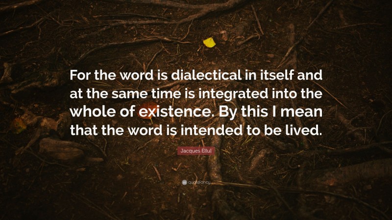Jacques Ellul Quote: “For the word is dialectical in itself and at the same time is integrated into the whole of existence. By this I mean that the word is intended to be lived.”