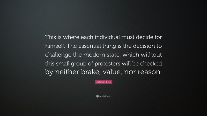 Jacques Ellul Quote: “This is where each individual must decide for himself. The essential thing is the decision to challenge the modern state, which without this small group of protesters will be checked by neither brake, value, nor reason.”