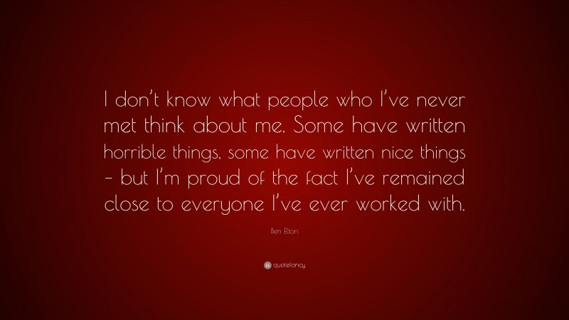 Ben Elton Quote: “I don’t know what people who I’ve never met think about me. Some have written horrible things, some have written nice things – but I’m proud of the fact I’ve remained close to everyone I’ve ever worked with.”