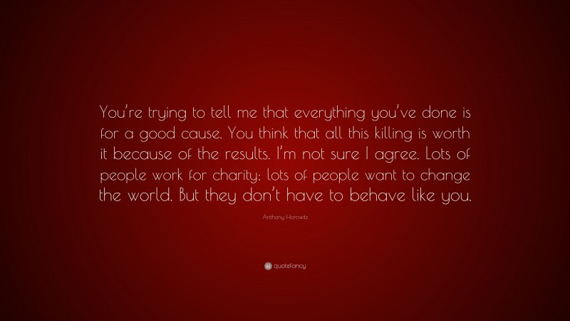Anthony Horowitz Quote: “You’re trying to tell me that everything you’ve done is for a good cause. You think that all this killing is worth it because of the results. I’m not sure I agree. Lots of people work for charity; lots of people want to change the world. But they don’t have to behave like you.”