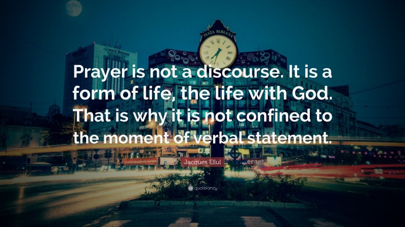 Jacques Ellul Quote: “Prayer is not a discourse. It is a form of life, the life with God. That is why it is not confined to the moment of verbal statement.”