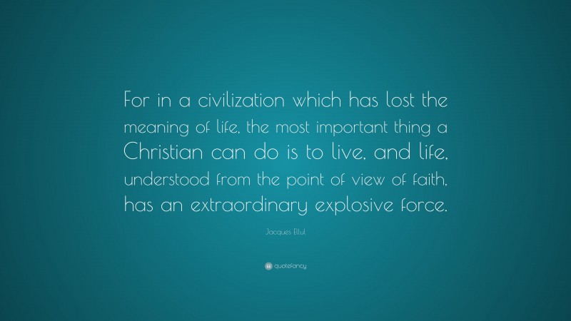Jacques Ellul Quote: “For in a civilization which has lost the meaning of life, the most important thing a Christian can do is to live, and life, understood from the point of view of faith, has an extraordinary explosive force.”