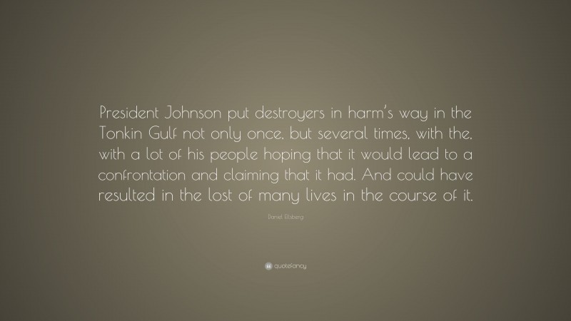 Daniel Ellsberg Quote: “President Johnson put destroyers in harm’s way in the Tonkin Gulf not only once, but several times, with the, with a lot of his people hoping that it would lead to a confrontation and claiming that it had. And could have resulted in the lost of many lives in the course of it.”