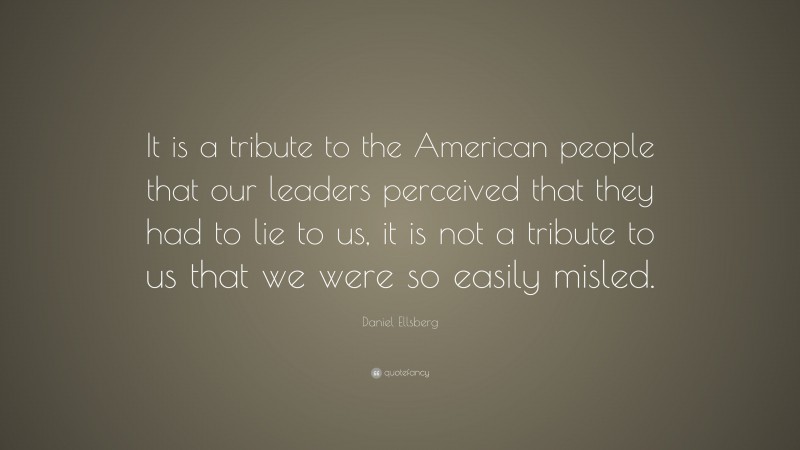 Daniel Ellsberg Quote: “It is a tribute to the American people that our leaders perceived that they had to lie to us, it is not a tribute to us that we were so easily misled.”