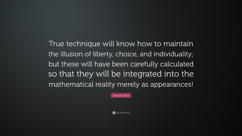 Jacques Ellul Quote: “True technique will know how to maintain the illusion of liberty, choice, and individuality; but these will have been carefully calculated so that they will be integrated into the mathematical reality merely as appearances!”