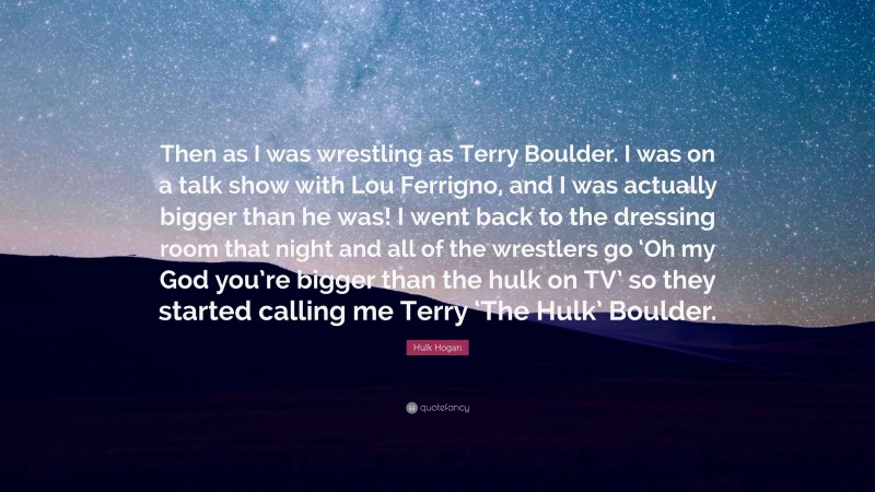 Hulk Hogan Quote: “Then as I was wrestling as Terry Boulder. I was on a talk show with Lou Ferrigno, and I was actually bigger than he was! I went back to the dressing room that night and all of the wrestlers go ‘Oh my God you’re bigger than the hulk on TV’ so they started calling me Terry ‘The Hulk’ Boulder.”