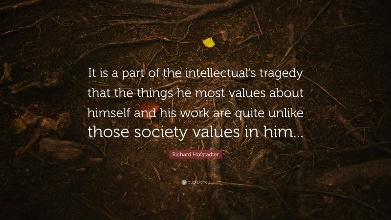 Richard Hofstadter Quote: “It is a part of the intellectual’s tragedy that the things he most values about himself and his work are quite unlike those society values in him...”