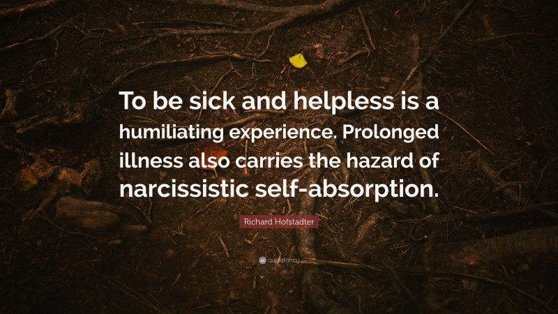 Richard Hofstadter Quote: “To be sick and helpless is a humiliating experience. Prolonged illness also carries the hazard of narcissistic self-absorption.”