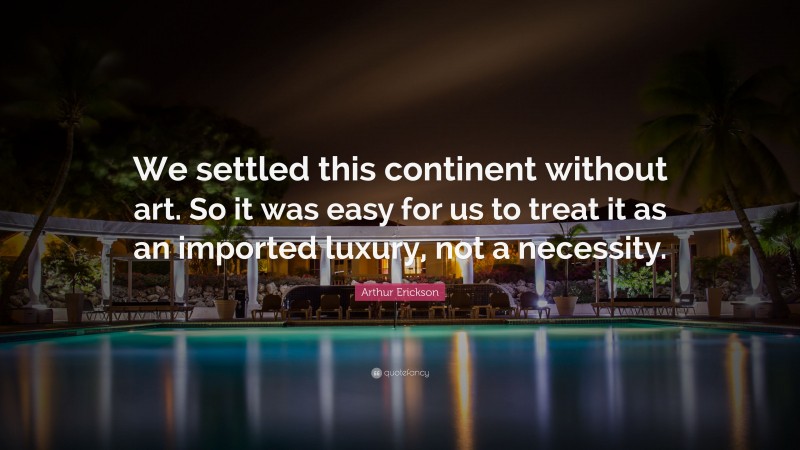 Arthur Erickson Quote: “We settled this continent without art. So it was easy for us to treat it as an imported luxury, not a necessity.”