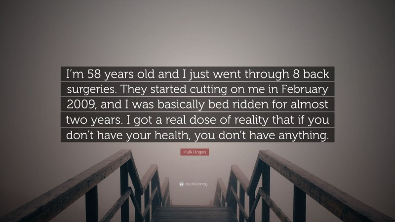 Hulk Hogan Quote: “I’m 58 years old and I just went through 8 back surgeries. They started cutting on me in February 2009, and I was basically bed ridden for almost two years. I got a real dose of reality that if you don’t have your health, you don’t have anything.”