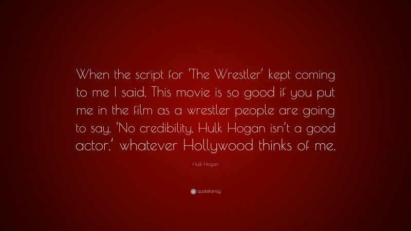 Hulk Hogan Quote: “When the script for ‘The Wrestler’ kept coming to me I said, This movie is so good if you put me in the film as a wrestler people are going to say, ‘No credibility, Hulk Hogan isn’t a good actor,’ whatever Hollywood thinks of me.”