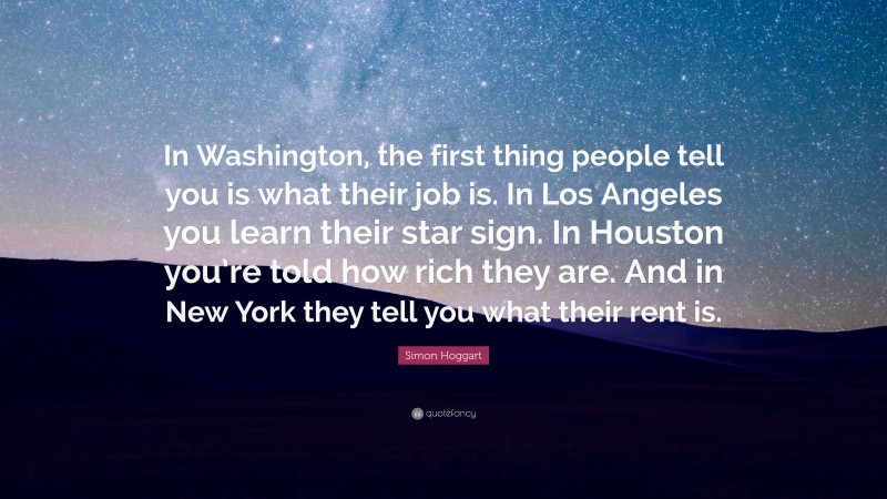 Simon Hoggart Quote: “In Washington, the first thing people tell you is what their job is. In Los Angeles you learn their star sign. In Houston you’re told how rich they are. And in New York they tell you what their rent is.”