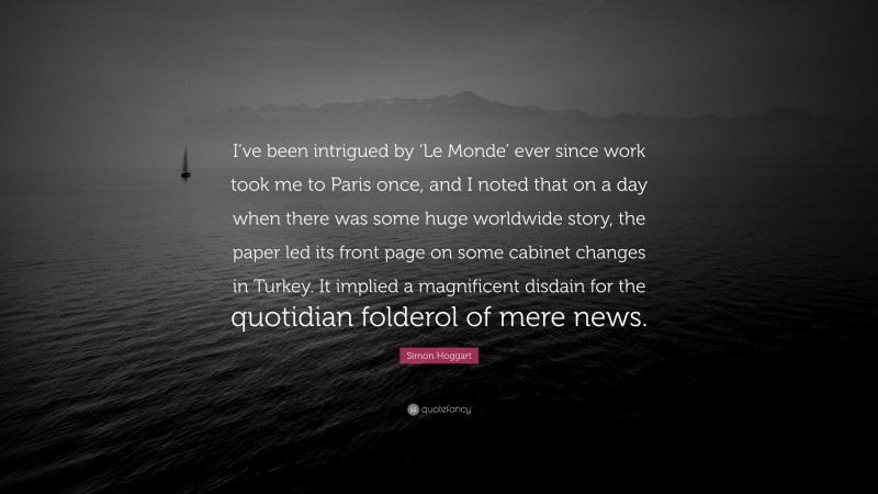 Simon Hoggart Quote: “I’ve been intrigued by ‘Le Monde’ ever since work took me to Paris once, and I noted that on a day when there was some huge worldwide story, the paper led its front page on some cabinet changes in Turkey. It implied a magnificent disdain for the quotidian folderol of mere news.”