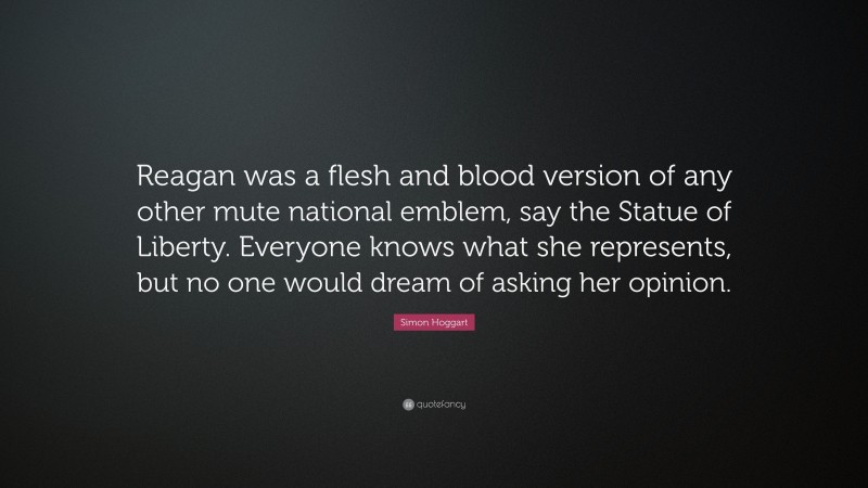 Simon Hoggart Quote: “Reagan was a flesh and blood version of any other mute national emblem, say the Statue of Liberty. Everyone knows what she represents, but no one would dream of asking her opinion.”
