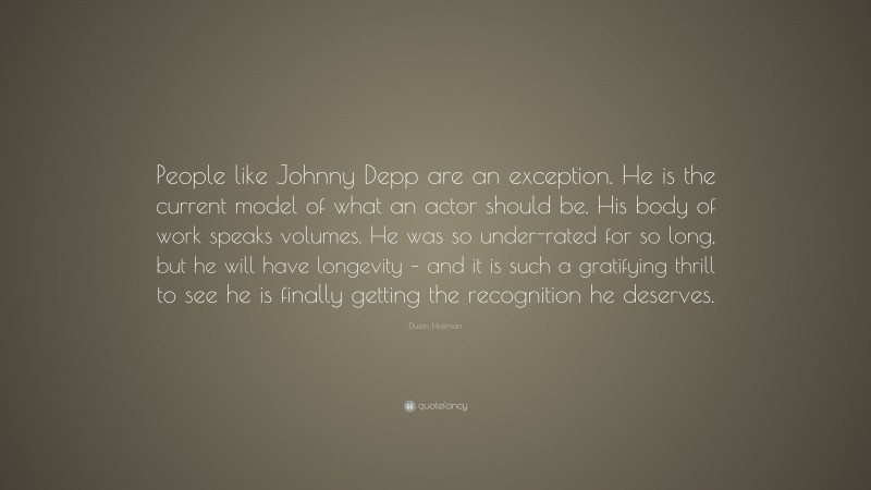 Dustin Hoffman Quote: “People like Johnny Depp are an exception. He is the current model of what an actor should be. His body of work speaks volumes. He was so under-rated for so long, but he will have longevity – and it is such a gratifying thrill to see he is finally getting the recognition he deserves.”