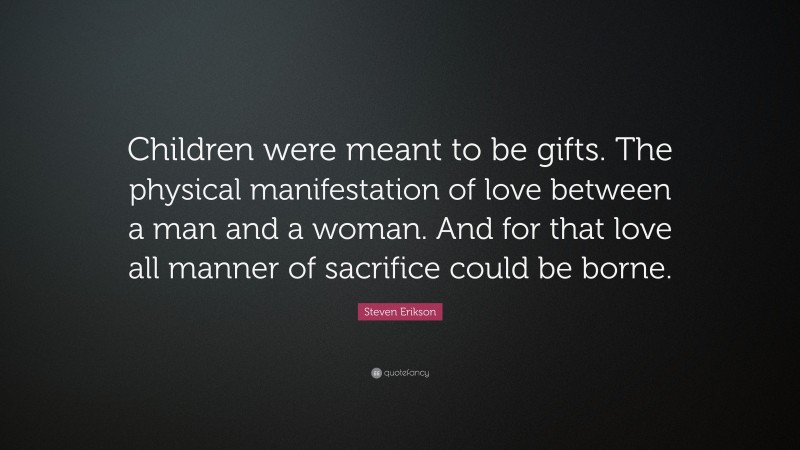 Steven Erikson Quote: “Children were meant to be gifts. The physical manifestation of love between a man and a woman. And for that love all manner of sacrifice could be borne.”