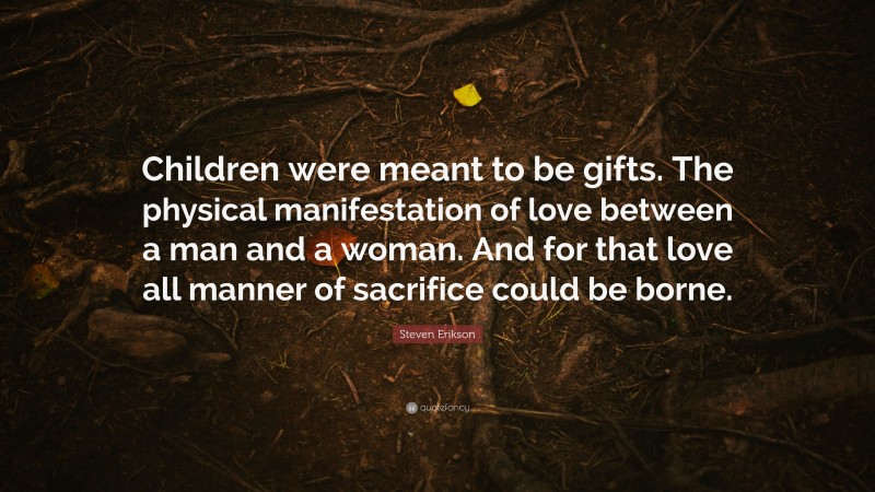Steven Erikson Quote: “Children were meant to be gifts. The physical manifestation of love between a man and a woman. And for that love all manner of sacrifice could be borne.”
