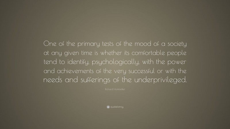 Richard Hofstadter Quote: “One of the primary tests of the mood of a society at any given time is whether its comfortable people tend to identify, psychologically, with the power and achievements of the very successful or with the needs and sufferings of the underprivileged.”