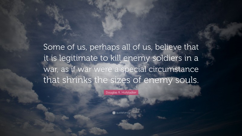 Douglas R. Hofstadter Quote: “Some of us, perhaps all of us, believe that it is legitimate to kill enemy soldiers in a war, as if war were a special circumstance that shrinks the sizes of enemy souls.”