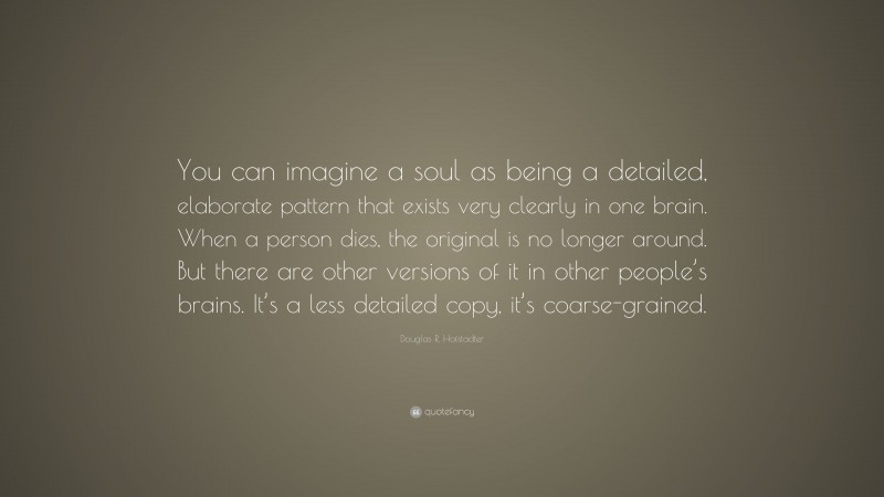 Douglas R. Hofstadter Quote: “You can imagine a soul as being a detailed, elaborate pattern that exists very clearly in one brain. When a person dies, the original is no longer around. But there are other versions of it in other people’s brains. It’s a less detailed copy, it’s coarse-grained.”