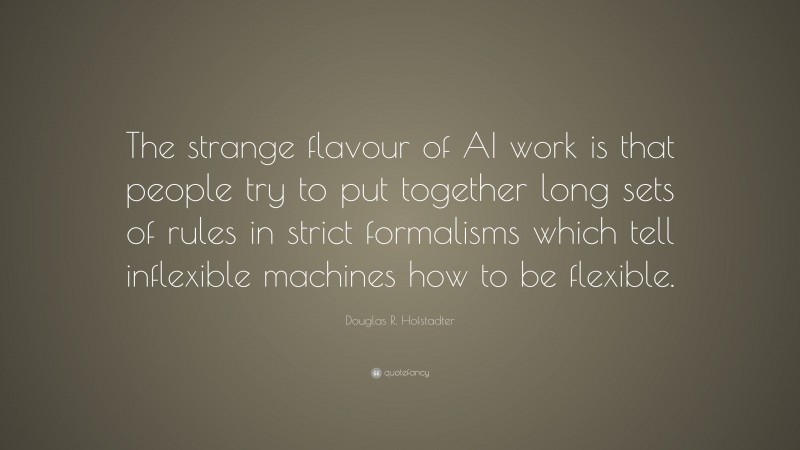 Douglas R. Hofstadter Quote: “The strange flavour of AI work is that people try to put together long sets of rules in strict formalisms which tell inflexible machines how to be flexible.”