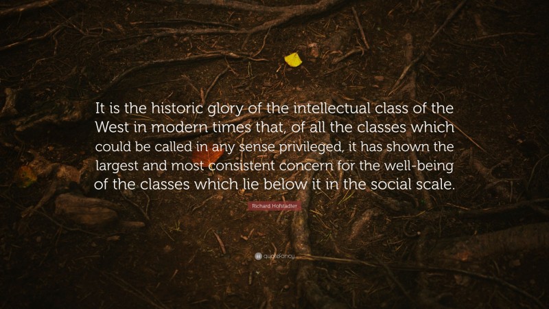 Richard Hofstadter Quote: “It is the historic glory of the intellectual class of the West in modern times that, of all the classes which could be called in any sense privileged, it has shown the largest and most consistent concern for the well-being of the classes which lie below it in the social scale.”