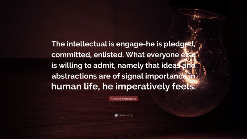 Richard Hofstadter Quote: “The intellectual is engage-he is pledged, committed, enlisted. What everyone else is willing to admit, namely that ideas and abstractions are of signal importance in human life, he imperatively feels.”