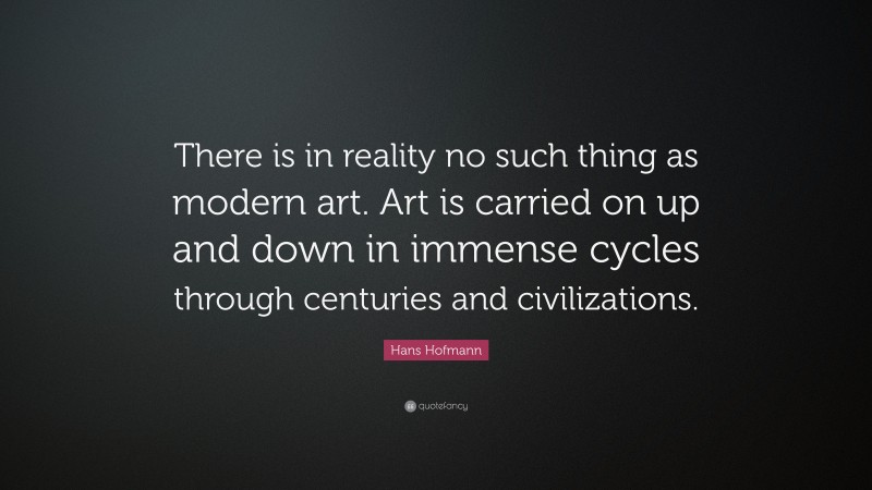 Hans Hofmann Quote: “There is in reality no such thing as modern art. Art is carried on up and down in immense cycles through centuries and civilizations.”
