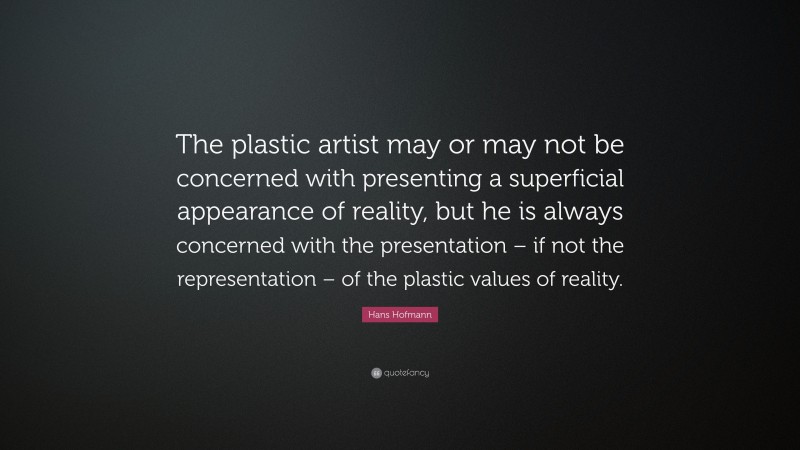 Hans Hofmann Quote: “The plastic artist may or may not be concerned with presenting a superficial appearance of reality, but he is always concerned with the presentation – if not the representation – of the plastic values of reality.”