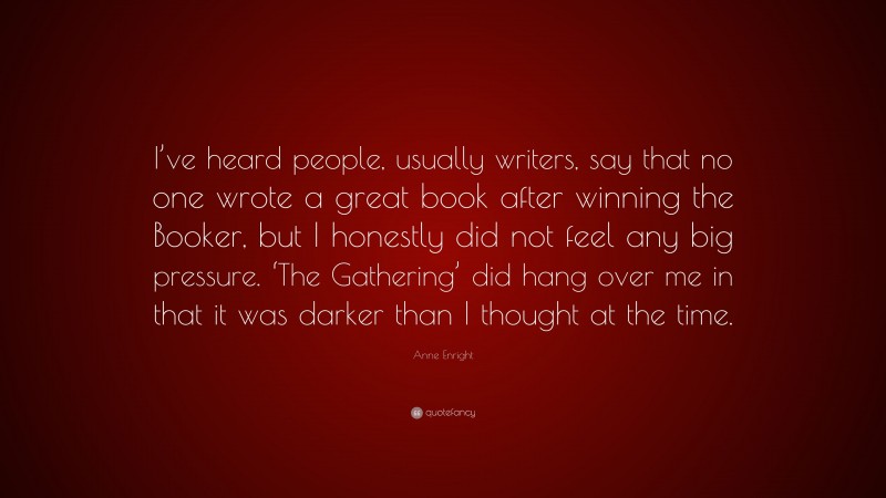 Anne Enright Quote: “I’ve heard people, usually writers, say that no one wrote a great book after winning the Booker, but I honestly did not feel any big pressure. ‘The Gathering’ did hang over me in that it was darker than I thought at the time.”