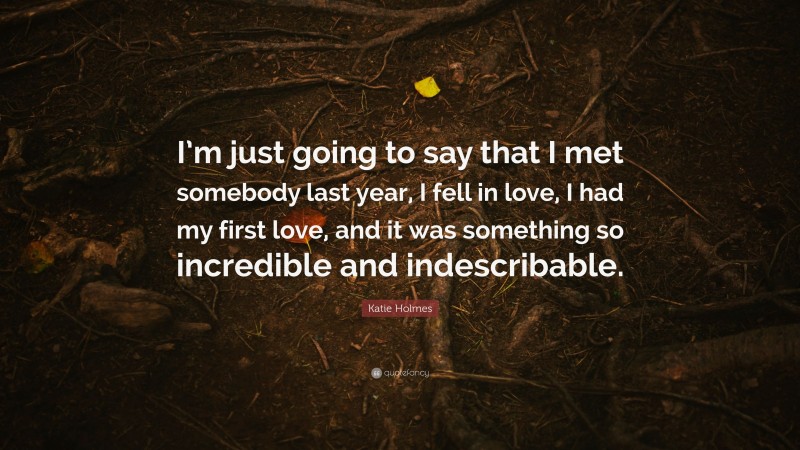 Katie Holmes Quote: “I’m just going to say that I met somebody last year, I fell in love, I had my first love, and it was something so incredible and indescribable.”