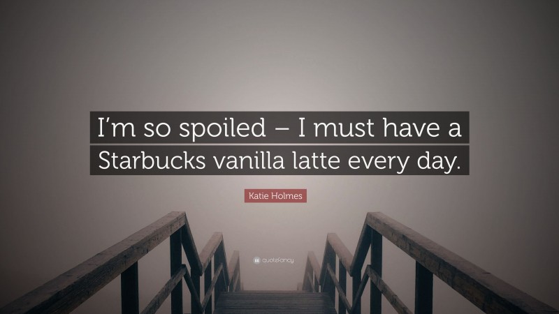 Katie Holmes Quote: “I’m so spoiled – I must have a Starbucks vanilla latte every day.”
