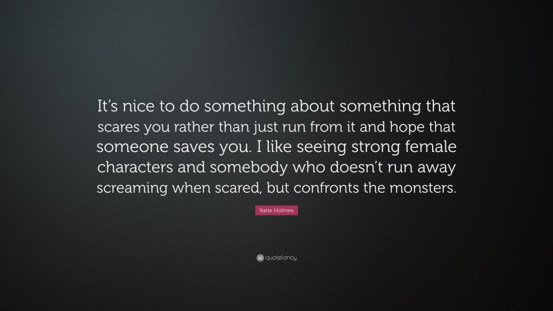 Katie Holmes Quote: “It’s nice to do something about something that scares you rather than just run from it and hope that someone saves you. I like seeing strong female characters and somebody who doesn’t run away screaming when scared, but confronts the monsters.”