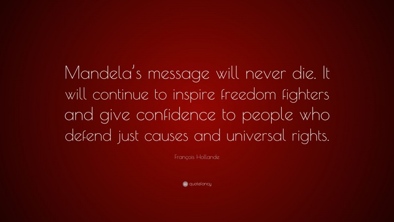 François Hollande Quote: “Mandela’s message will never die. It will continue to inspire freedom fighters and give confidence to people who defend just causes and universal rights.”