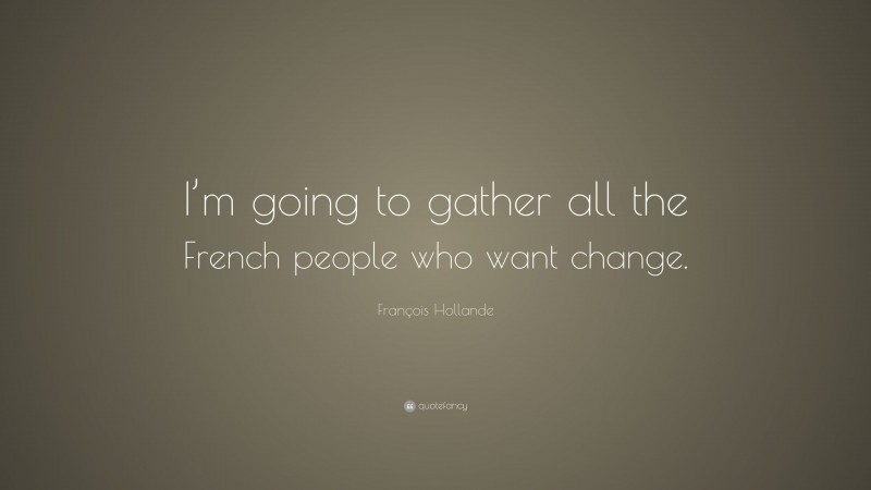 François Hollande Quote: “I’m going to gather all the French people who want change.”