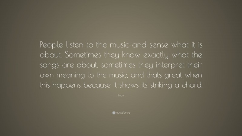 Enya Quote: “People listen to the music and sense what it is about. Sometimes they know exactly what the songs are about, sometimes they interpret their own meaning to the music, and thats great when this happens because it shows its striking a chord.”