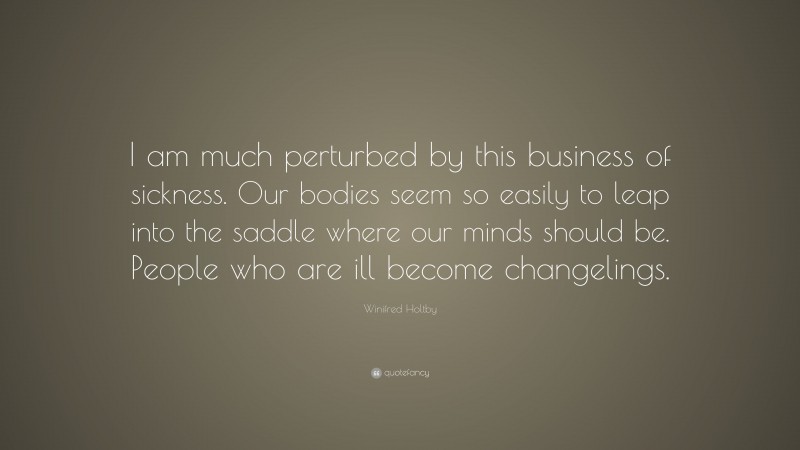 Winifred Holtby Quote: “I am much perturbed by this business of sickness. Our bodies seem so easily to leap into the saddle where our minds should be. People who are ill become changelings.”