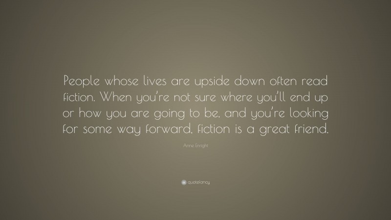 Anne Enright Quote: “People whose lives are upside down often read fiction. When you’re not sure where you’ll end up or how you are going to be, and you’re looking for some way forward, fiction is a great friend.”