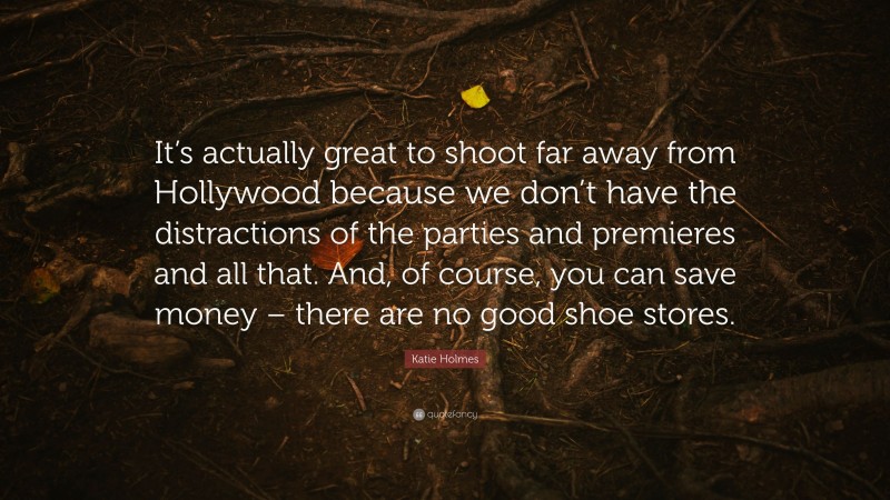 Katie Holmes Quote: “It’s actually great to shoot far away from Hollywood because we don’t have the distractions of the parties and premieres and all that. And, of course, you can save money – there are no good shoe stores.”