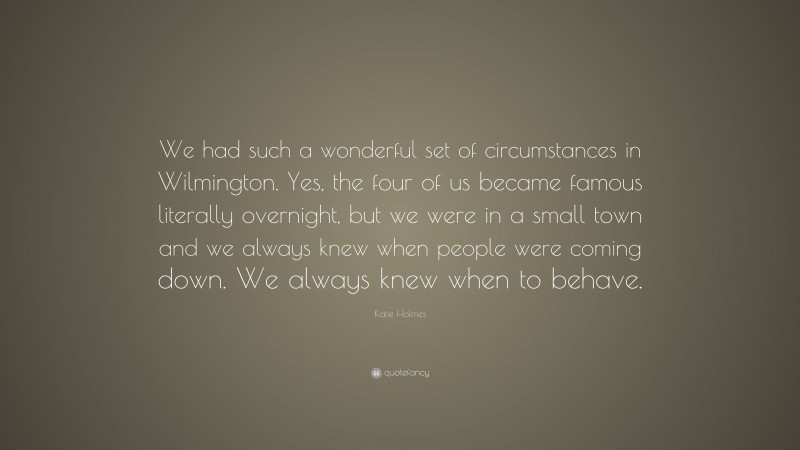 Katie Holmes Quote: “We had such a wonderful set of circumstances in Wilmington. Yes, the four of us became famous literally overnight, but we were in a small town and we always knew when people were coming down. We always knew when to behave.”