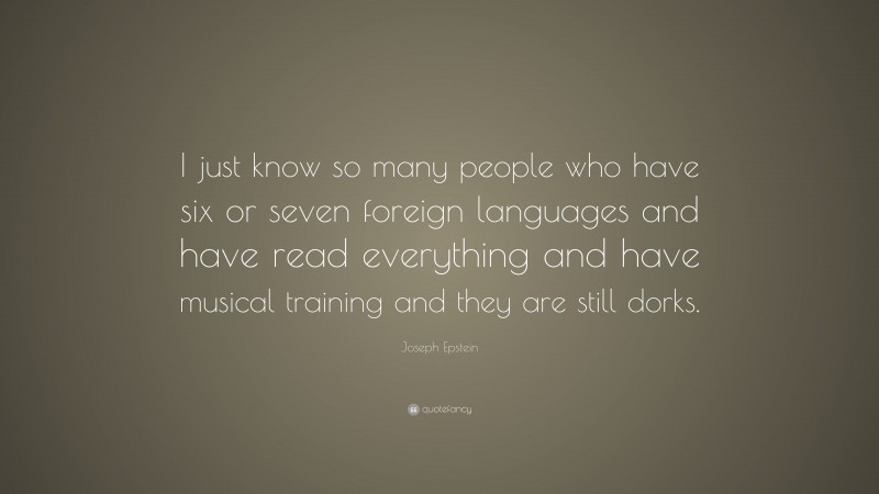 Joseph Epstein Quote: “I just know so many people who have six or seven foreign languages and have read everything and have musical training and they are still dorks.”