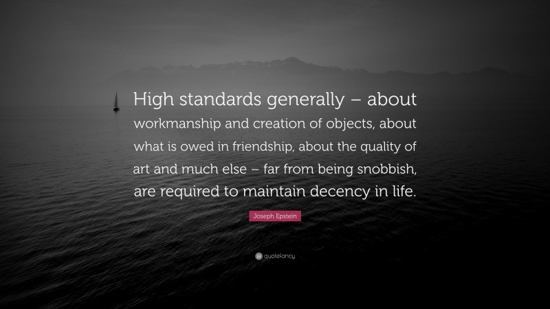 Joseph Epstein Quote: “High standards generally – about workmanship and creation of objects, about what is owed in friendship, about the quality of art and much else – far from being snobbish, are required to maintain decency in life.”