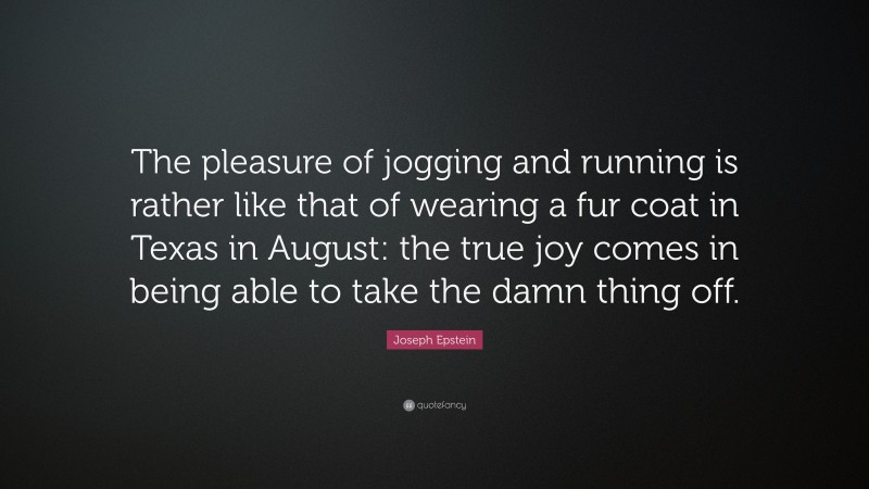 Joseph Epstein Quote: “The pleasure of jogging and running is rather like that of wearing a fur coat in Texas in August: the true joy comes in being able to take the damn thing off.”